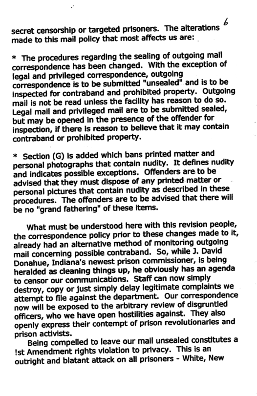 secret censorship or targeted prisoners. The alterations ¢ made to this mail policy that most affects us are: * The procedures regarding the sealing of outgoing mail correspondence has been changed. With the exception of legal and privileged correspondence, outgoing correspondence is to be submitted "unsealed" and is to be inspected for contraband and prohibited property. Outgoing mall is not be read unless the facility has reason to do so. Legal mall and privileged mail are to be submitted sealed, but may be opened in the presence of the offender for inspection, if there is reason to belleve that it may contain contraband or prohibited property. * Section (G) is added which bans printed matter and personal photographs that contain nudity. It defines nudity and Indicates possible exceptions. Offenders are to be advised that they must dispose of any printed matter or personal pictures that contain nudity as described in these procedures. The offenders are to be advised that there will be no "grand fathering" of these items. What must be understood here with this revision people, the correspondence policy prior to these changes made to it, already had an alternative method of monitoring outgoing mail concerning possible contraband. So, while J. David Donahue, Indiana’s newest prison commissioner, is being heralded as cleaning things up, he obviously has an agenda to censor our communications. Staff can now simply destroy, copy or just simply delay legitimate complaints we attempt to file against the department. Our correspondence now will be exposed to the arbitrary review of disgruntied officers, who we have open hostilities against. They also openly express their contempt of prison revolutionaries and prison activists. Being compelled to leave our mail unsealed constitutes a 1st Amendment rights violation to privacy. This is an outright and blatant attack on all prisoners - White, New
